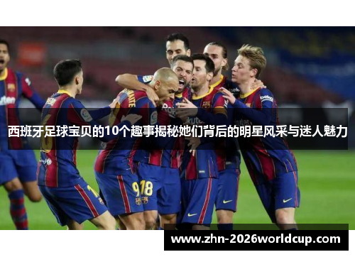 西班牙足球宝贝的10个趣事揭秘她们背后的明星风采与迷人魅力 西班牙足球宝贝的10个趣事揭秘她们背后的明星风采与迷人魅力
