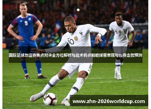 国际足球友谊赛焦点对决全方位解析与战术看点前瞻球星表现与比赛走势预测 国际足球友谊赛焦点对决全方位解析与战术看点前瞻球星表现与比赛走势预测