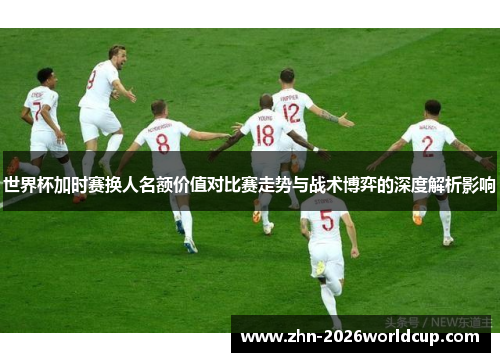 世界杯加时赛换人名额价值对比赛走势与战术博弈的深度解析影响 世界杯加时赛换人名额价值对比赛走势与战术博弈的深度解析影响