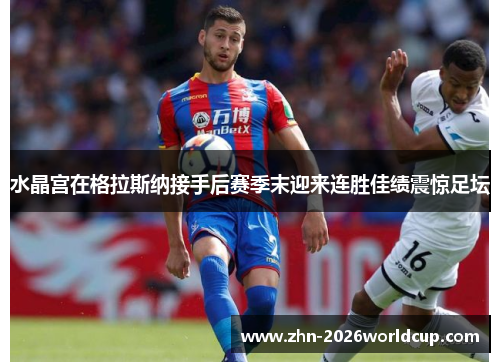 水晶宫在格拉斯纳接手后赛季末迎来连胜佳绩震惊足坛