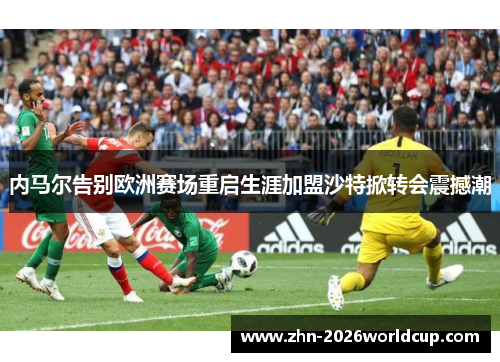 内马尔告别欧洲赛场重启生涯加盟沙特掀转会震撼潮