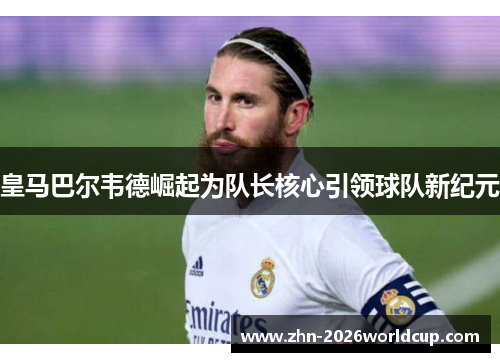 皇马巴尔韦德崛起为队长核心引领球队新纪元