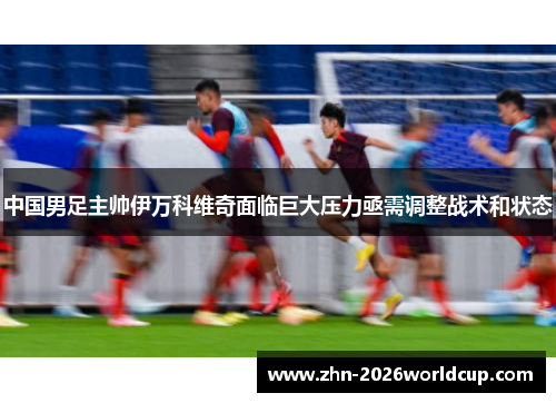 中国男足主帅伊万科维奇面临巨大压力亟需调整战术和状态 中国男足主帅伊万科维奇面临巨大压力亟需调整战术和状态