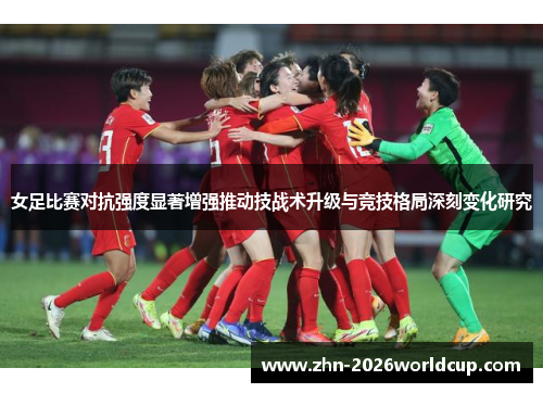 女足比赛对抗强度显著增强推动技战术升级与竞技格局深刻变化研究